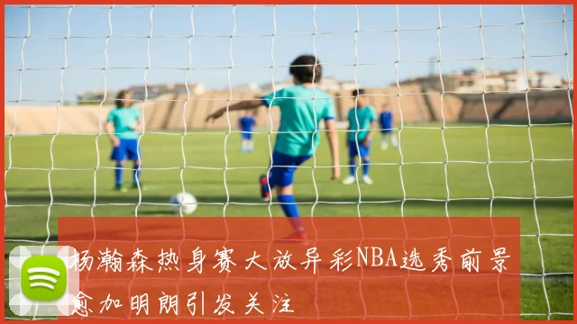 杨瀚森热身赛大放异彩NBA选秀前景愈加明朗引发关注