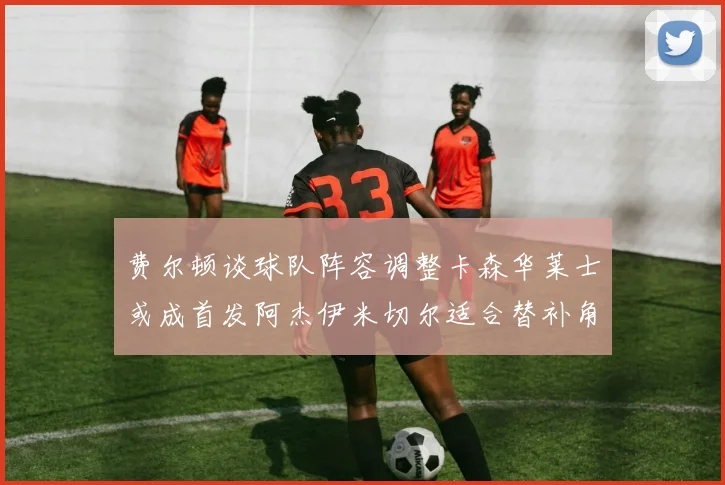 费尔顿谈球队阵容调整卡森华莱士或成首发阿杰伊米切尔适合替补角色