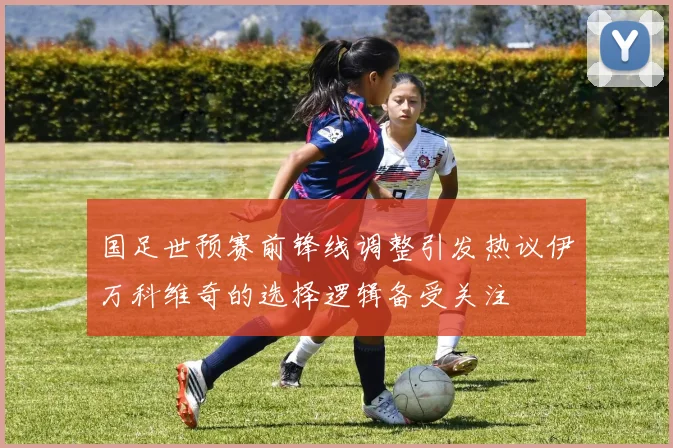 国足世预赛前锋线调整引发热议伊万科维奇的选择逻辑备受关注