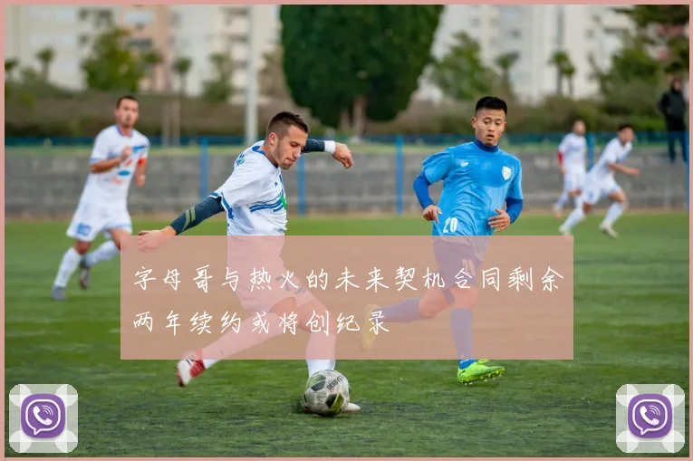 字母哥与热火的未来契机合同剩余两年续约或将创纪录