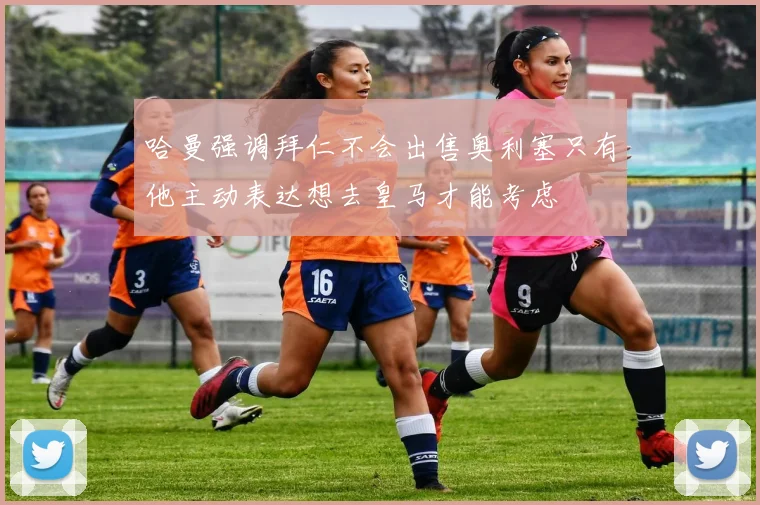哈曼强调拜仁不会出售奥利塞只有他主动表达想去皇马才能考虑